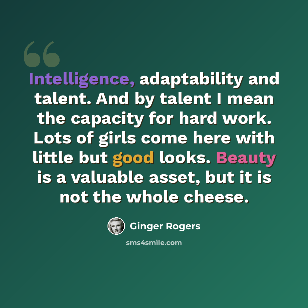 “Intelligence, adaptability and talent. And by talent I mean the capacity for hard work. Lots of girls come here with little but good looks. Beauty is a valuable asset, but it is not the whole cheese.” quote by Ginger Rogers