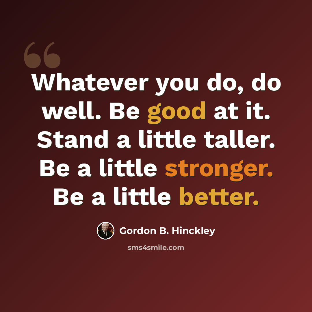 “Whatever you do, do well. Be good at it. Stand a little taller. Be a little stronger. Be a little better.” quote by Gordon B. Hinckley
