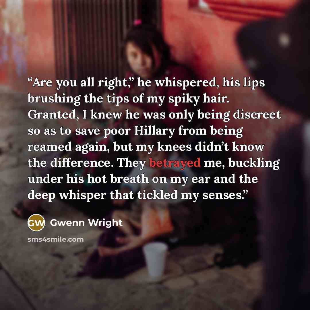 “Are you all right,” he whispered, his lips brushing the tips of my spiky hair. Granted, I knew he was only being discreet so as to save poor Hillary from being reamed again, but my knees didn’t know the difference. They betrayed me, buckling under his hot breath on my ear and the deep whisper that…” quote by Gwenn Wright