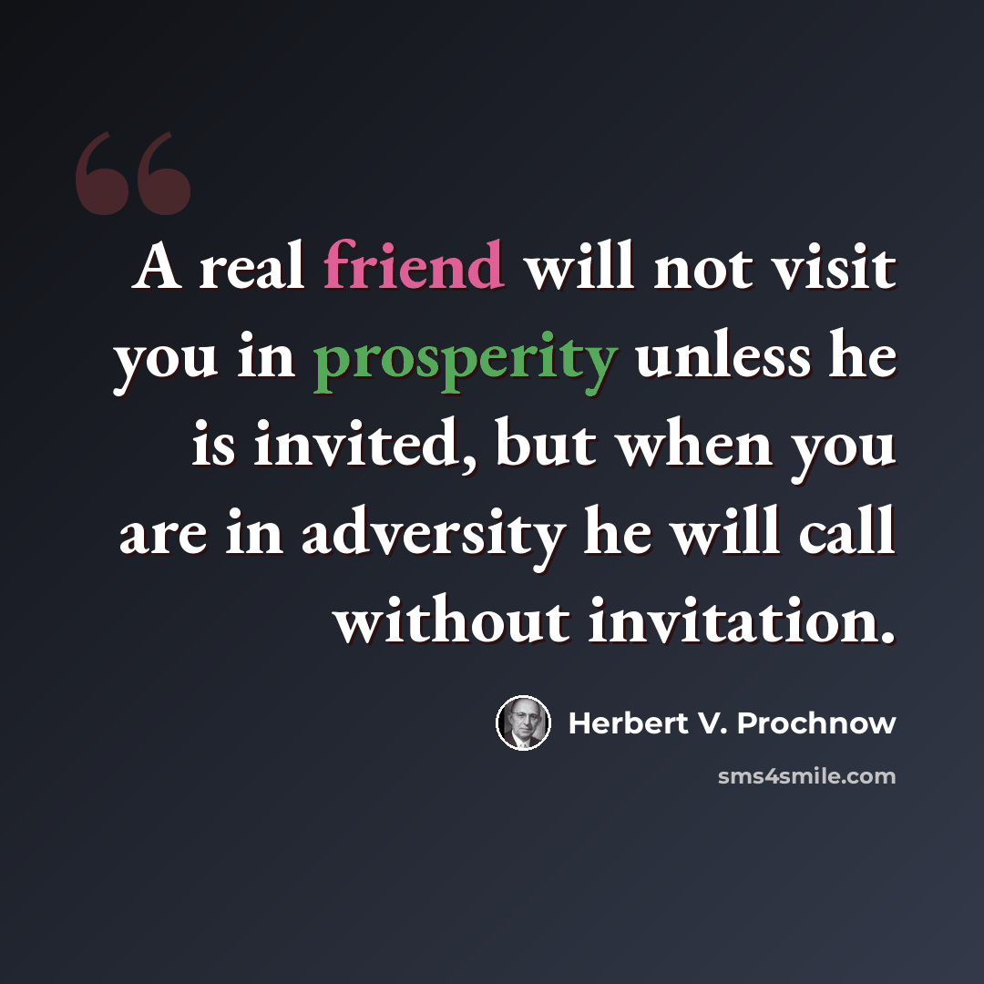 “A real friend will not visit you in prosperity unless he is invited, but when you are in adversity he will call without invitation.” quote by Herbert V. Prochnow