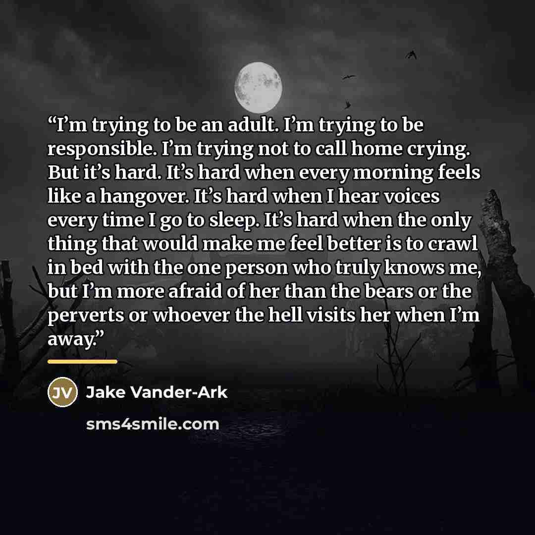 “I’m trying to be an adult. I’m trying to be responsible. I’m trying not to call home crying. But it’s hard. It’s hard when every morning feels like a hangover. It’s hard when I hear voices every time I go to sleep. It’s hard when the only thing that would make me feel better is to crawl in bed…” quote by Jake Vander-Ark