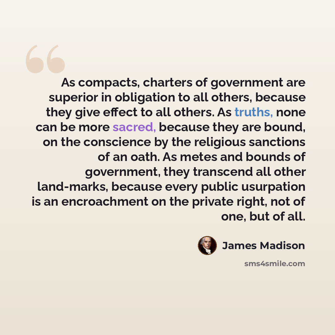 “As compacts, charters of government are superior in obligation to all others, because they give effect to all others. As truths, none can be more sacred, because they are bound, on the conscience by the religious sanctions of an oath. As metes and bounds of government, they transcend all other…” quote by James Madison