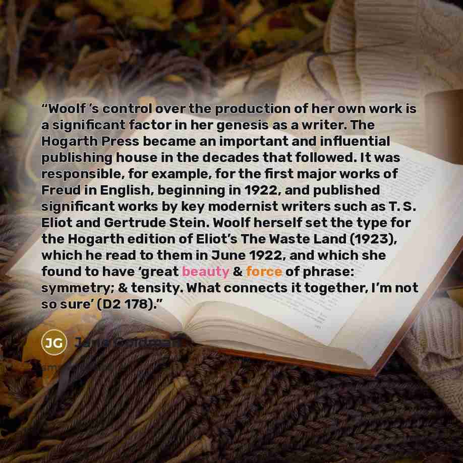 “Woolf ’s control over the production of her own work is a significant factor in her genesis as a writer. The Hogarth Press became an important and influential publishing house in the decades that followed. It was responsible, for example, for the first major works of Freud in English, beginning in…” quote by Jane Goldman