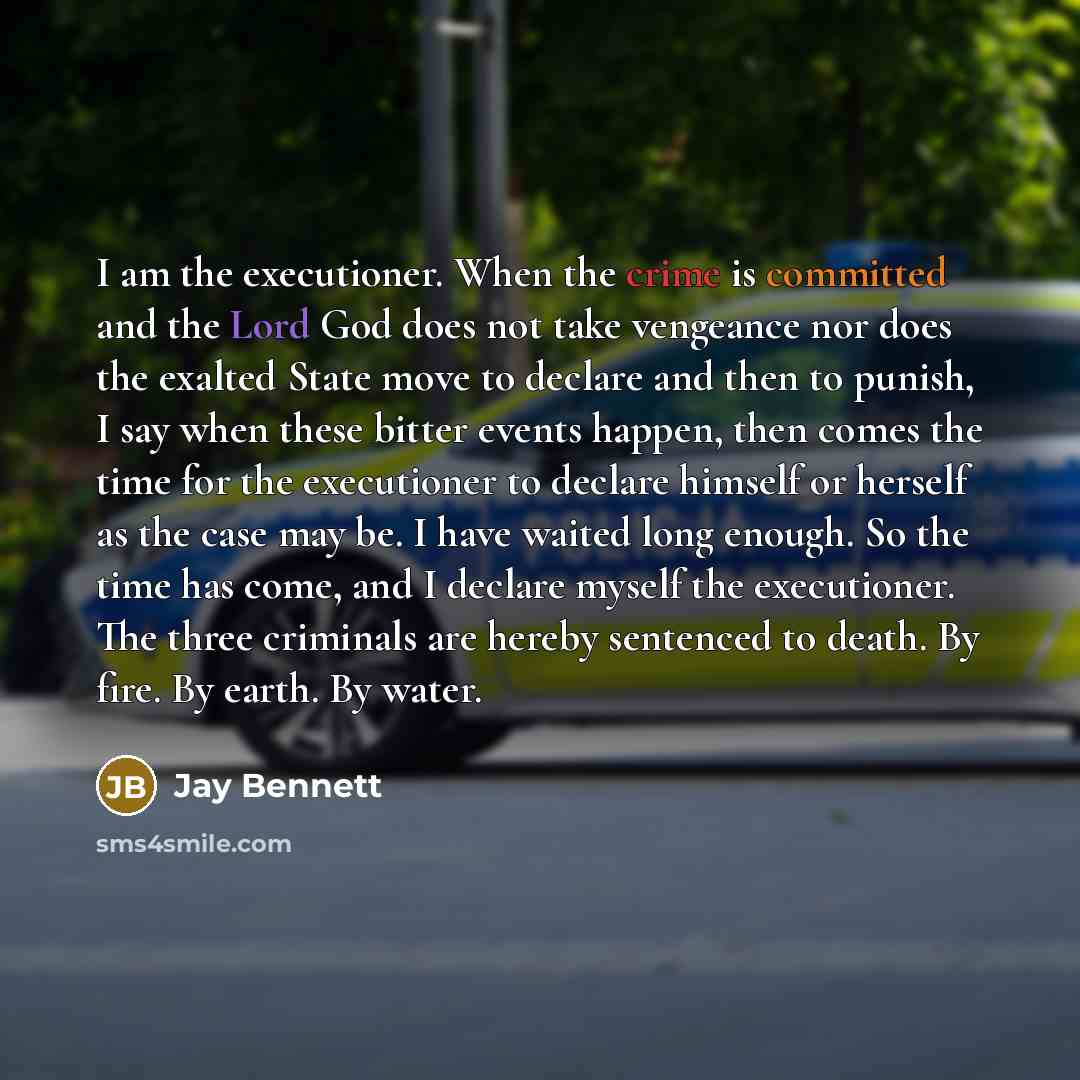 “I am the executioner. When the crime is committed and the Lord God does not take vengeance nor does the exalted State move to declare and then to punish, I say when these bitter events happen, then comes the time for the executioner to declare himself or herself as the case may be. I have waited…” quote by Jay Bennett