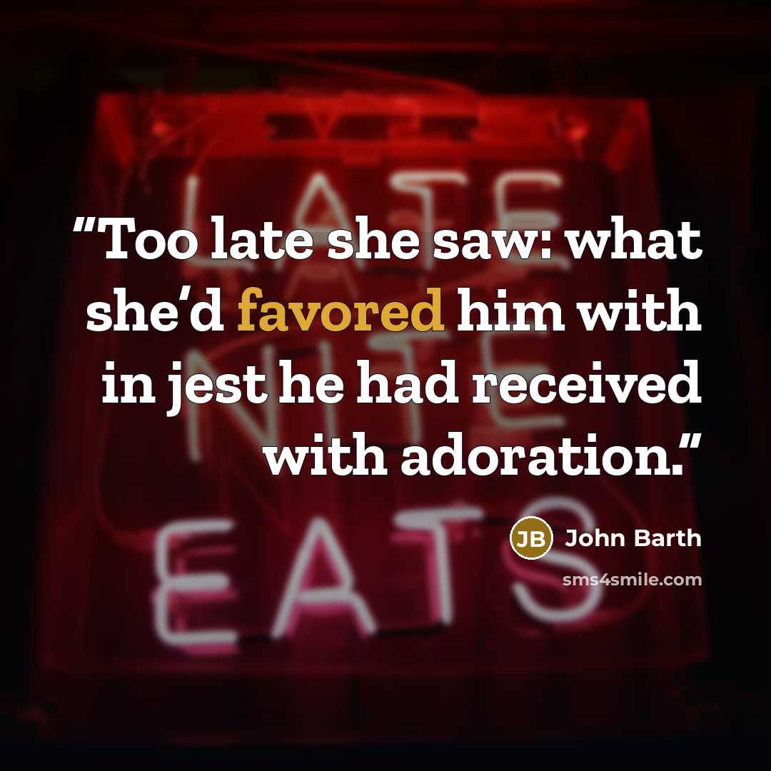“Too late she saw: what she’d favored him with in jest he had received with adoration.” quote by John Barth