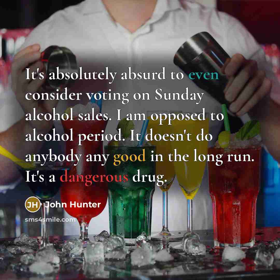 “It's absolutely absurd to even consider voting on Sunday alcohol sales. I am opposed to alcohol period. It doesn't do anybody any good in the long run. It's a dangerous drug.” quote by John Hunter