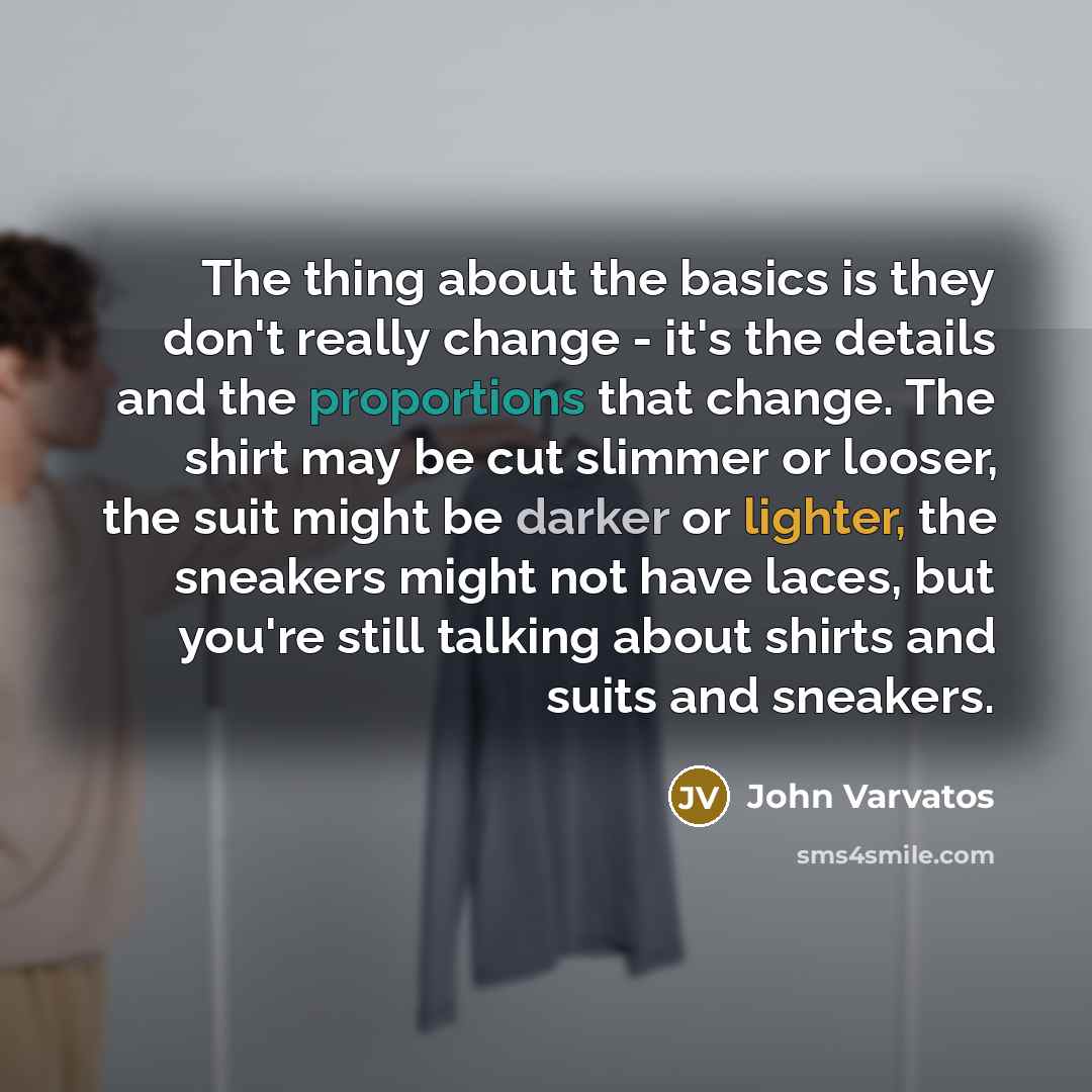 “The thing about the basics is they don't really change - it's the details and the proportions that change. The shirt may be cut slimmer or looser, the suit might be darker or lighter, the sneakers might not have laces, but you're still talking about shirts and suits and sneakers.” quote by John Varvatos
