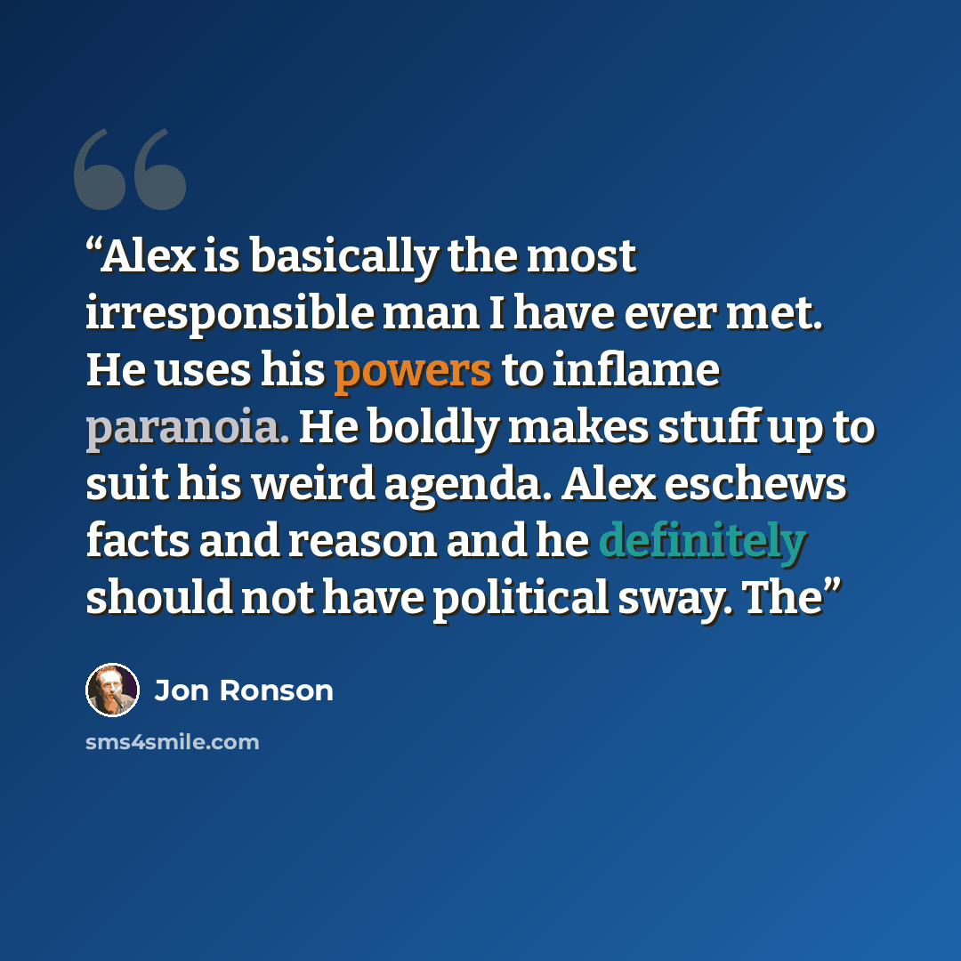 “Alex is basically the most irresponsible man I have ever met. He uses his powers to inflame paranoia. He boldly makes stuff up to suit his weird agenda. Alex eschews facts and reason and he definitely should not have political sway. The” quote by Jon Ronson