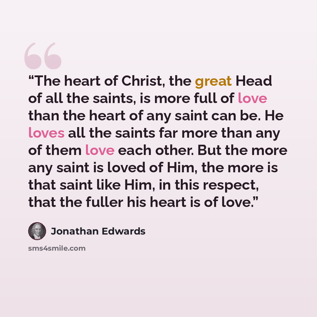 “The heart of Christ, the great Head of all the saints, is more full of love than the heart of any saint can be. He loves all the saints far more than any of them love each other. But the more any saint is loved of Him, the more is that saint like Him, in this respect, that the fuller his heart is…” quote by Jonathan Edwards