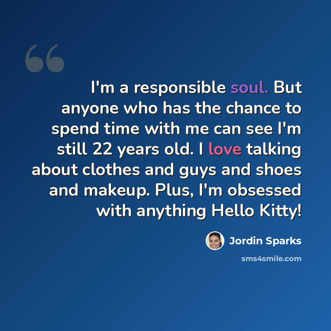 “I'm a responsible soul. But anyone who has the chance to spend time with me can see I'm still 22 years old. I love talking about clothes and guys and shoes and makeup. Plus, I'm obsessed with anything Hello Kitty!” quote by Jordin Sparks
