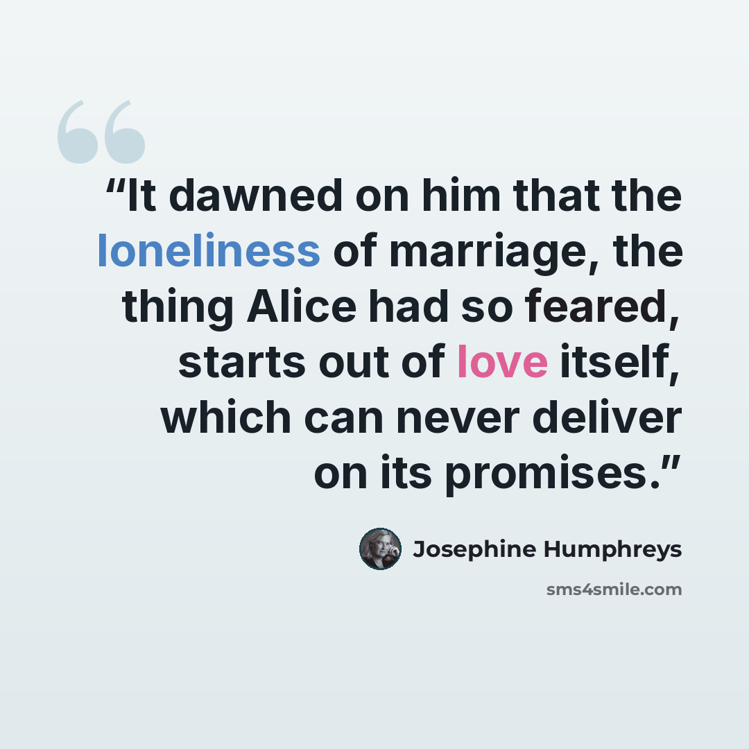“It dawned on him that the loneliness of marriage, the thing Alice had so feared, starts out of love itself, which can never deliver on its promises.” quote by Josephine Humphreys