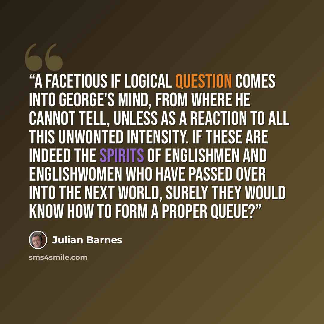 “A facetious if logical question comes into George's mind, from where he cannot tell, unless as a reaction to all this unwonted intensity. If these are indeed the spirits of Englishmen and Englishwomen who have passed over into the next world, surely they would know how to form a proper queue?” quote by Julian Barnes
