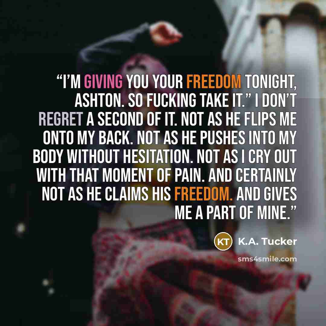 “I’m giving you your freedom tonight, Ashton. So fucking take it.” I don’t regret a second of it. Not as he flips me onto my back. Not as he pushes into my body without hesitation. Not as I cry out with that moment of pain. And certainly not as he claims his freedom. And gives me a part of mine.” quote by K.A. Tucker