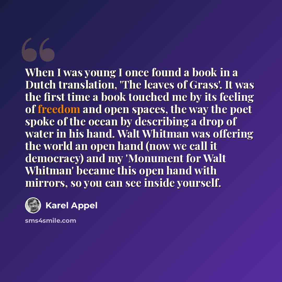 “When I was young I once found a book in a Dutch translation, 'The leaves of Grass'. It was the first time a book touched me by its feeling of freedom and open spaces, the way the poet spoke of the ocean by describing a drop of water in his hand. Walt Whitman was offering the world an open hand…” quote by Karel Appel
