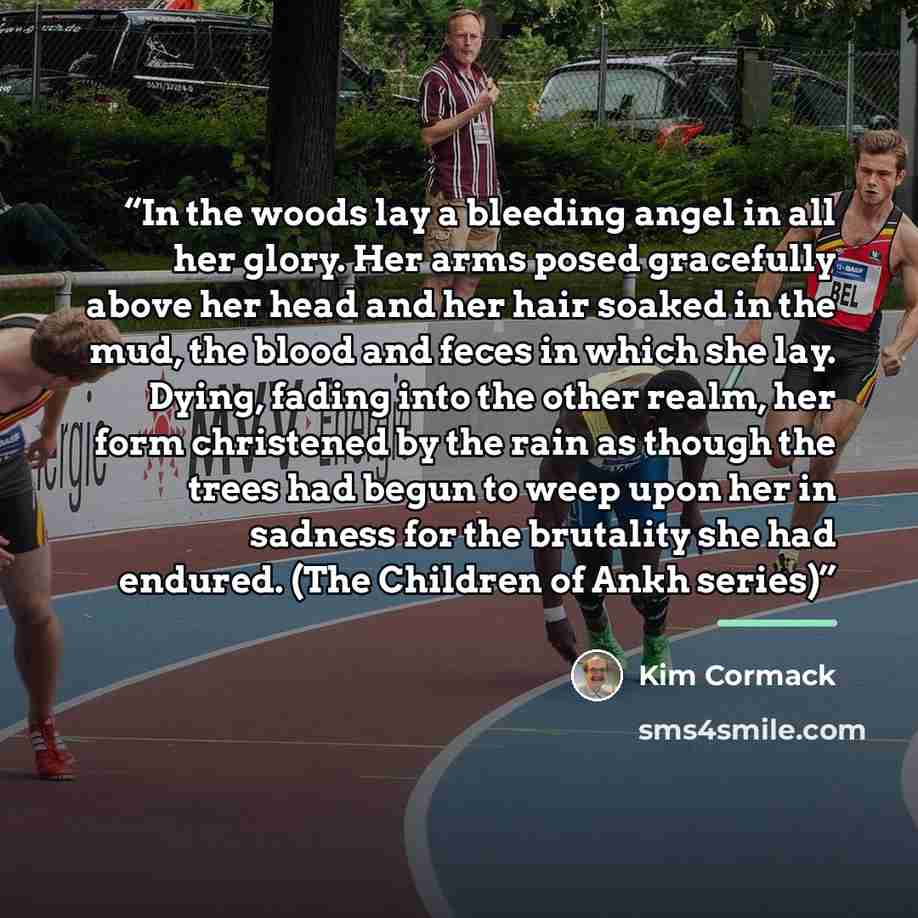 “In the woods lay a bleeding angel in all her glory. Her arms posed gracefully above her head and her hair soaked in the mud, the blood and feces in which she lay. Dying, fading into the other realm, her form christened by the rain as though the trees had begun to weep upon her in sadness for the…” quote by Kim Cormack
