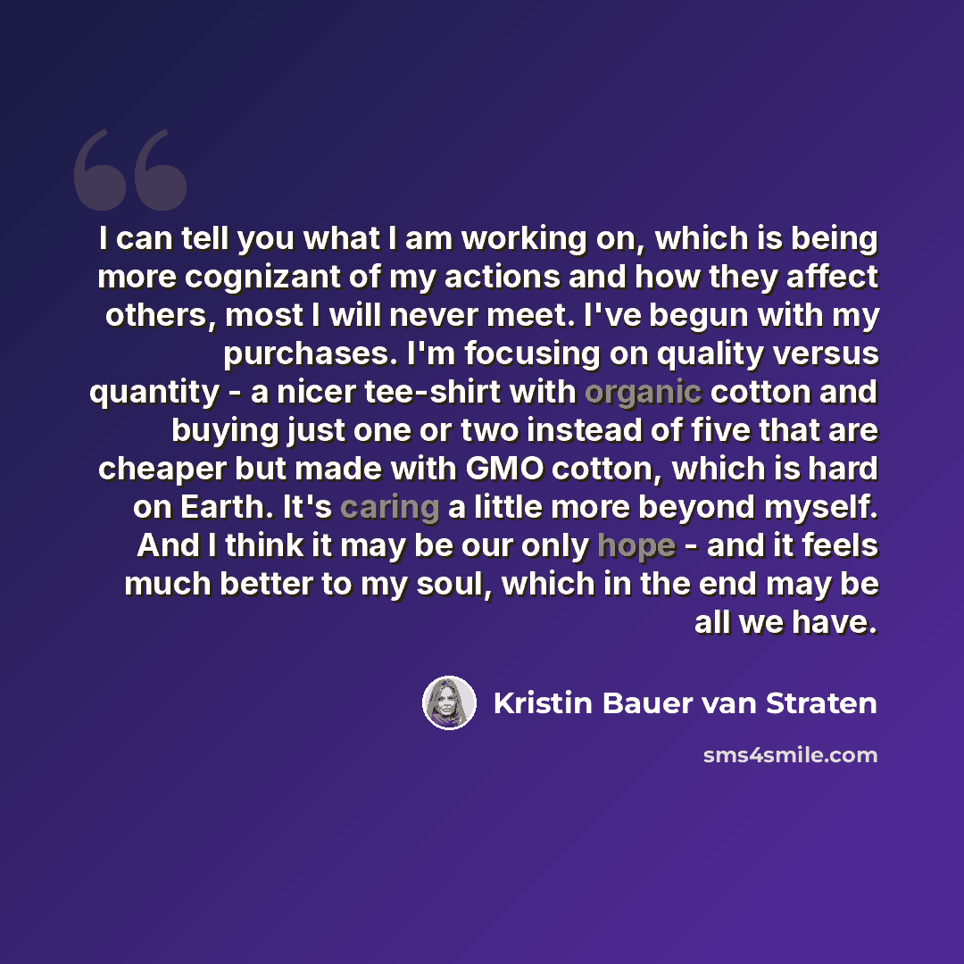 “I can tell you what I am working on, which is being more cognizant of my actions and how they affect others, most I will never meet. I've begun with my purchases. I'm focusing on quality versus quantity - a nicer tee-shirt with organic cotton and buying just one or two instead of five that are…” quote by Kristin Bauer van Straten