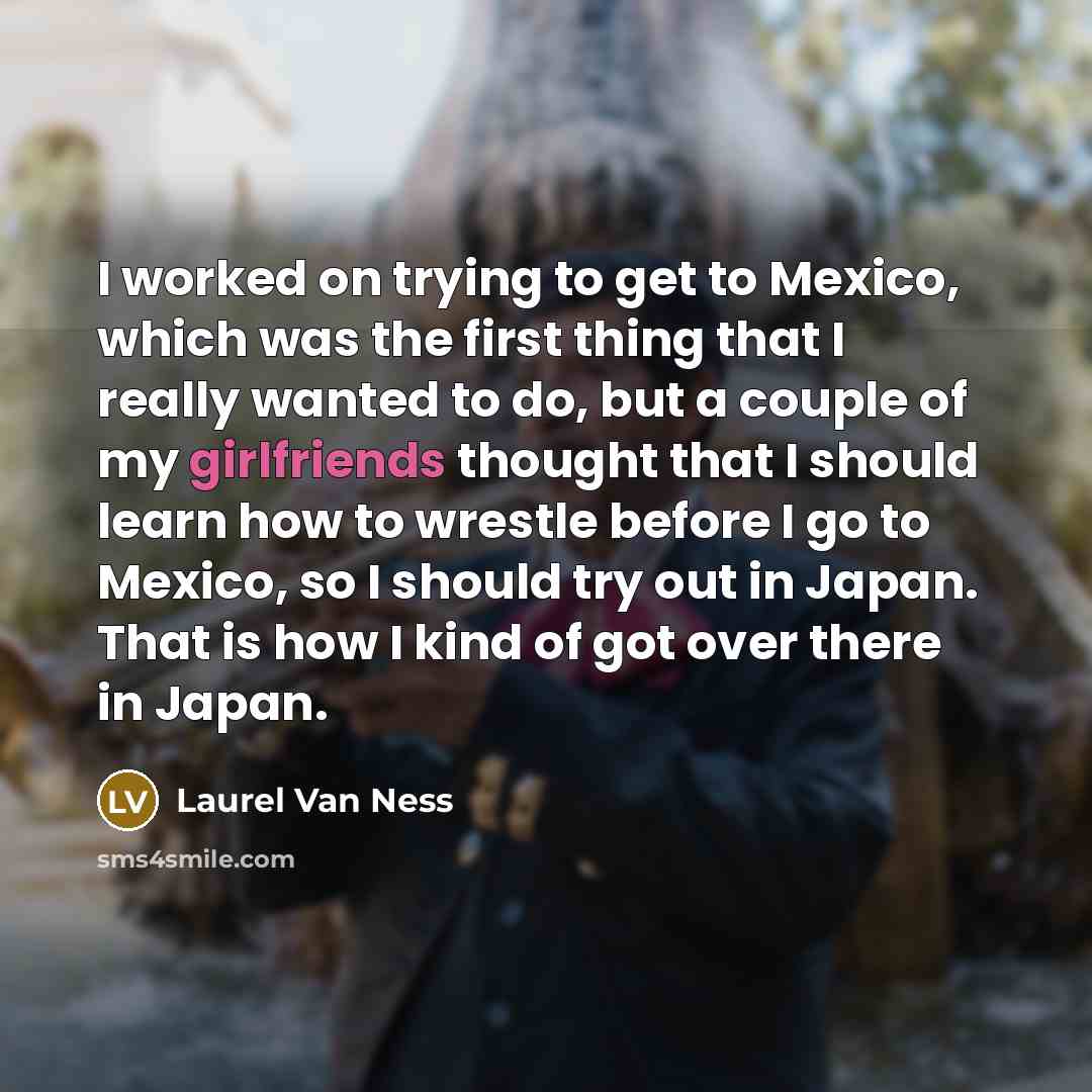 “I worked on trying to get to Mexico, which was the first thing that I really wanted to do, but a couple of my girlfriends thought that I should learn how to wrestle before I go to Mexico, so I should try out in Japan. That is how I kind of got over there in Japan.” quote by Laurel Van Ness