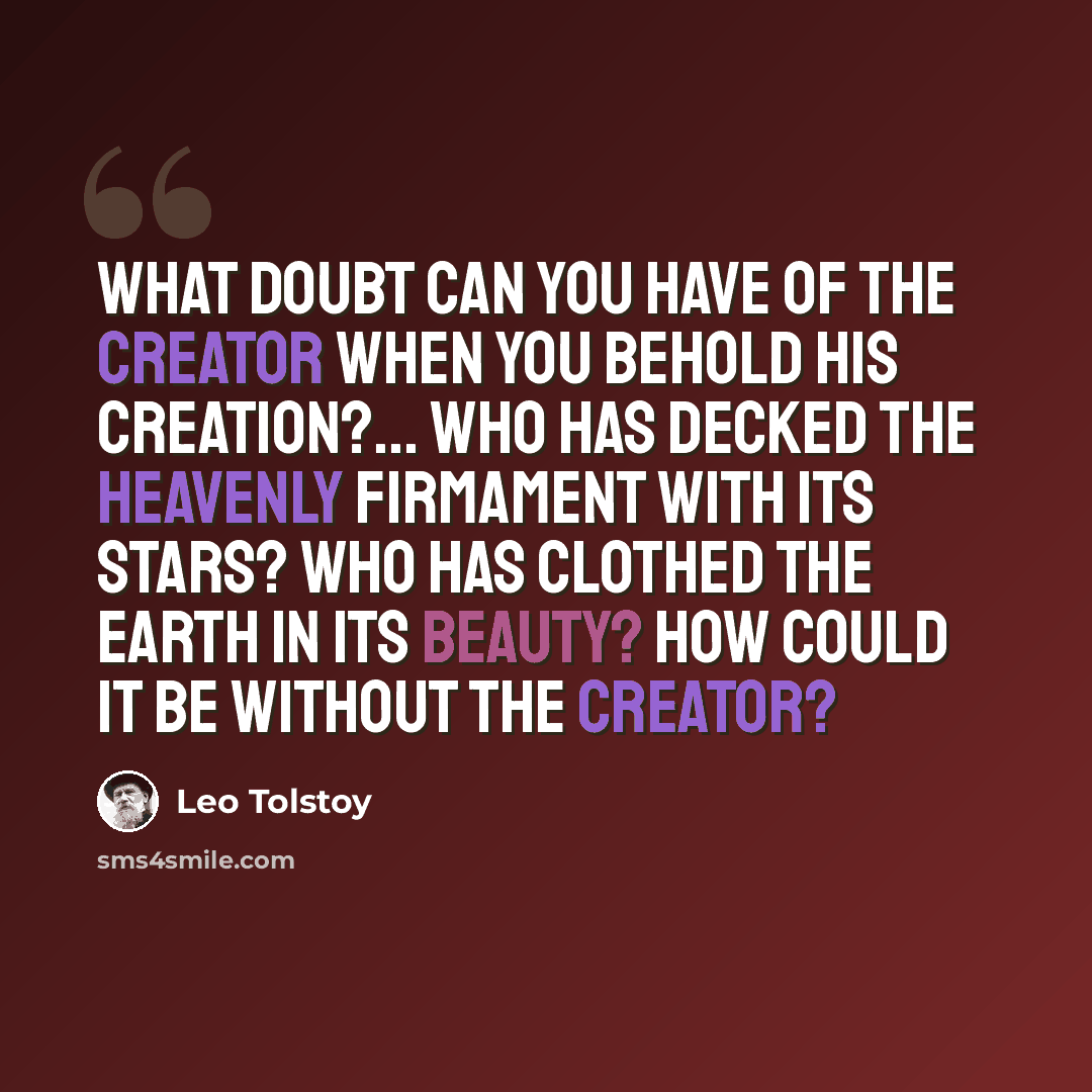 “What doubt can you have of the Creator when you behold His creation?... Who has decked the heavenly firmament with its stars? Who has clothed the earth in its beauty? How could it be without the creator?” quote by Leo Tolstoy