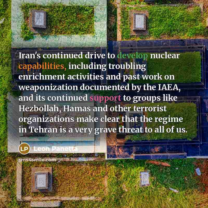 “Iran's continued drive to develop nuclear capabilities, including troubling enrichment activities and past work on weaponization documented by the IAEA, and its continued support to groups like Hezbollah, Hamas and other terrorist organizations make clear that the regime in Tehran is a very grave…” quote by Leon Panetta
