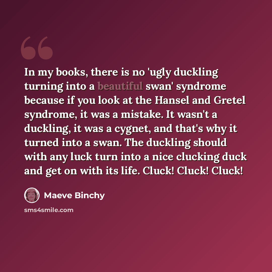 “In my books, there is no 'ugly duckling turning into a beautiful swan' syndrome because if you look at the Hansel and Gretel syndrome, it was a mistake. It wasn't a duckling, it was a cygnet, and that's why it turned into a swan. The duckling should with any luck turn into a nice clucking duck and…” quote by Maeve Binchy