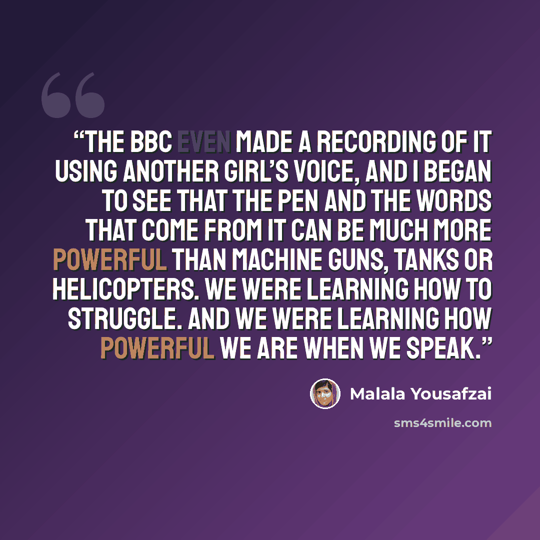 “The BBC even made a recording of it using another girl’s voice, and I began to see that the pen and the words that come from it can be much more powerful than machine guns, tanks or helicopters. We were learning how to struggle. And we were learning how powerful we are when we speak.” quote by Malala Yousafzai