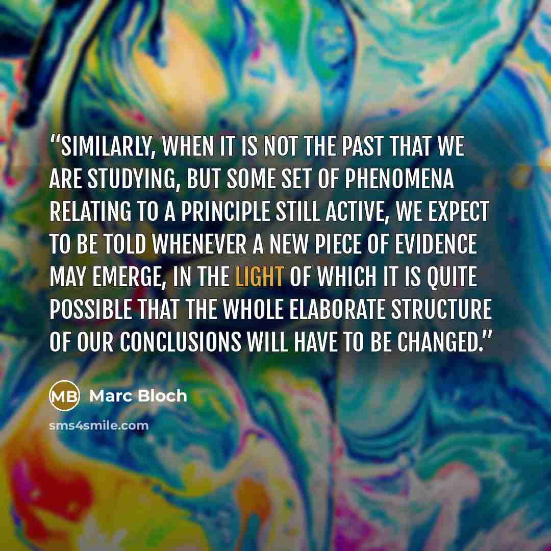 “Similarly, when it is not the past that we are studying, but some set of phenomena relating to a principle still active, we expect to be told whenever a new piece of evidence may emerge, in the light of which it is quite possible that the whole elaborate structure of our conclusions will have to…” quote by Marc Bloch