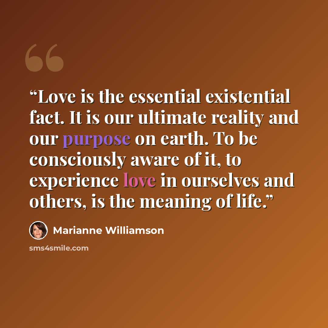 “Love is the essential existential fact. It is our ultimate reality and our purpose on earth. To be consciously aware of it, to experience love in ourselves and others, is the meaning of life.” quote by Marianne Williamson