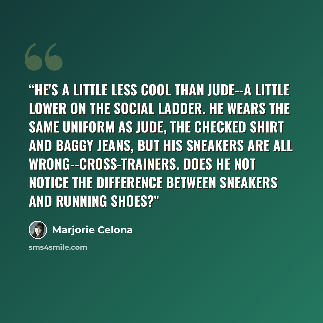“He's a little less cool than Jude--a little lower on the social ladder. He wears the same uniform as Jude, the checked shirt and baggy jeans, but his sneakers are all wrong--cross-trainers. Does he not notice the difference between sneakers and running shoes?” quote by Marjorie Celona