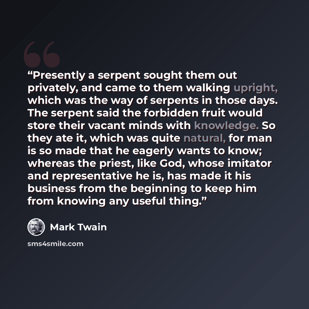 “Presently a serpent sought them out privately, and came to them walking upright, which was the way of serpents in those days. The serpent said the forbidden fruit would store their vacant minds with knowledge. So they ate it, which was quite natural, for man is so made that he eagerly wants to…” quote by Mark Twain