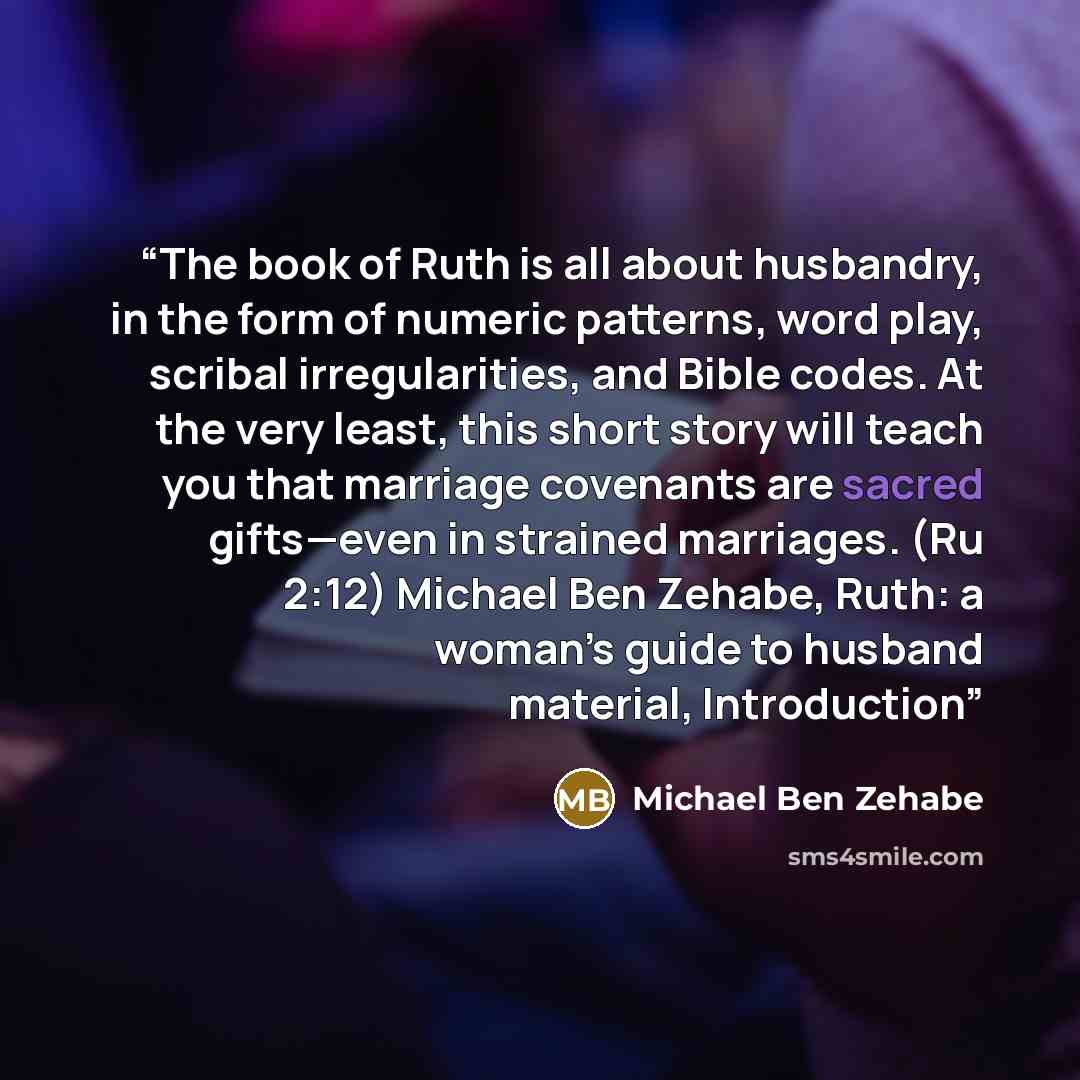“The book of Ruth is all about husbandry, in the form of numeric patterns, word play, scribal irregularities, and Bible codes. At the very least, this short story will teach you that marriage covenants are sacred gifts—even in strained marriages. (Ru 2:12) Michael Ben Zehabe, Ruth: a woman’s guide…” quote by Michael Ben Zehabe