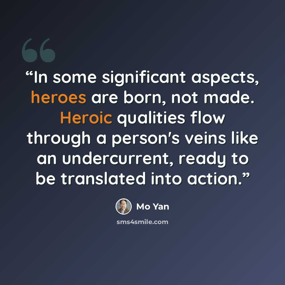 “In some significant aspects, heroes are born, not made. Heroic qualities flow through a person's veins like an undercurrent, ready to be translated into action.” quote by Mo Yan