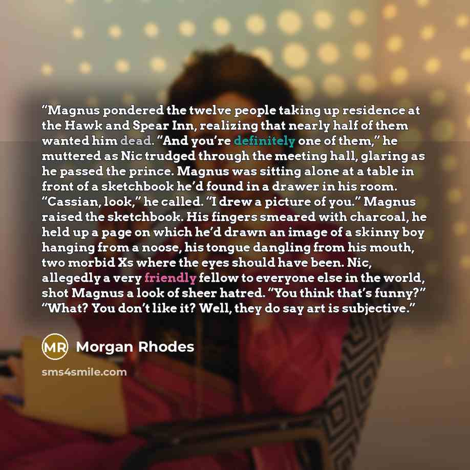 “Magnus pondered the twelve people taking up residence at the Hawk and Spear Inn, realizing that nearly half of them wanted him dead. “And you’re definitely one of them,” he muttered as Nic trudged through the meeting hall, glaring as he passed the prince. Magnus was sitting alone at a table in…” quote by Morgan Rhodes
