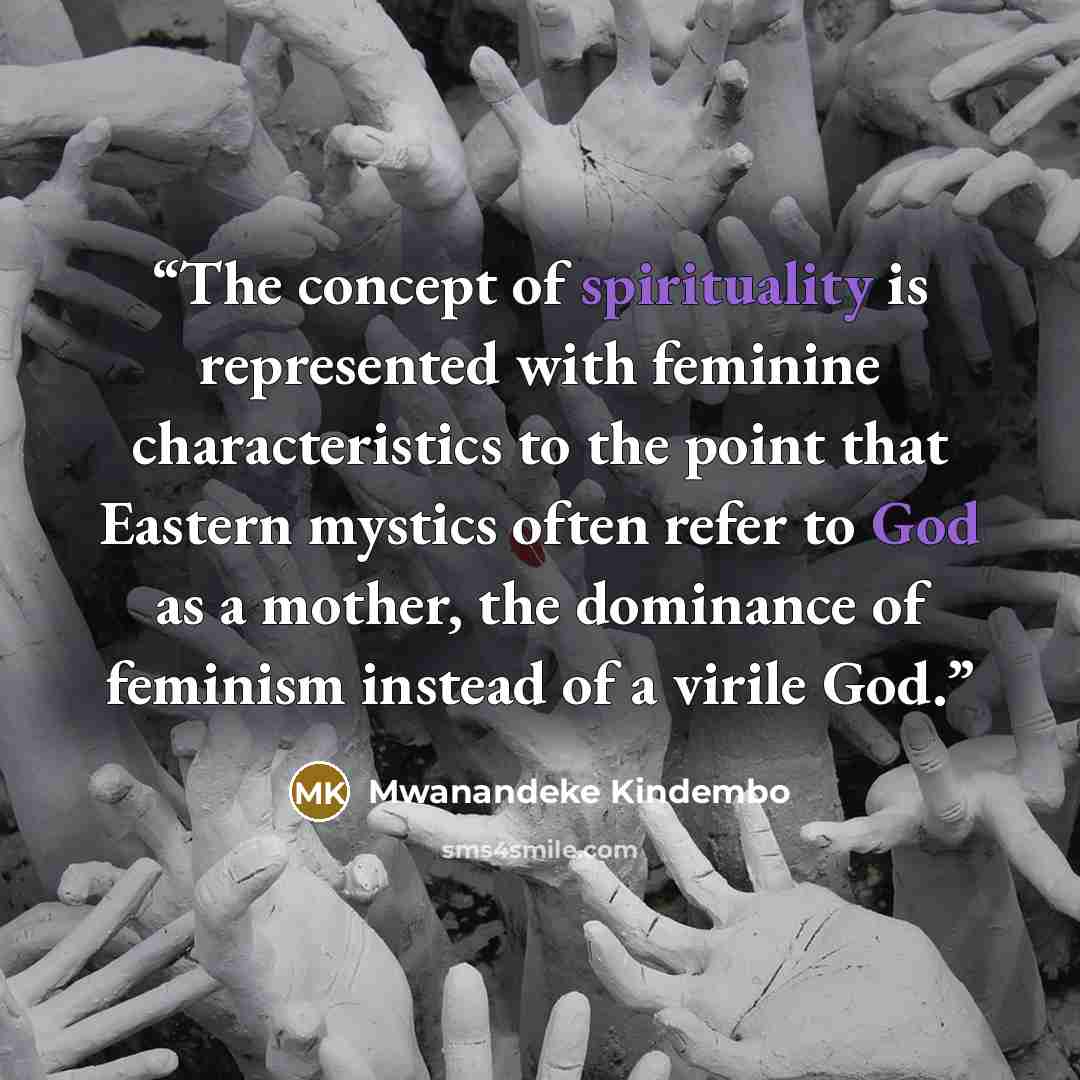 “The concept of spirituality is represented with feminine characteristics to the point that Eastern mystics often refer to God as a mother, the dominance of feminism instead of a virile God.” quote by Mwanandeke Kindembo