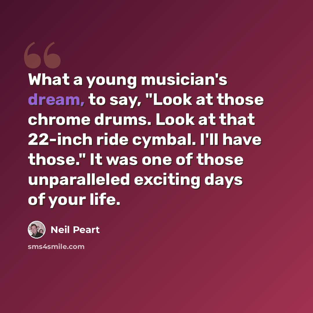 “What a young musician's dream, to say, "Look at those chrome drums. Look at that 22-inch ride cymbal. I'll have those." It was one of those unparalleled exciting days of your life.” quote by Neil Peart