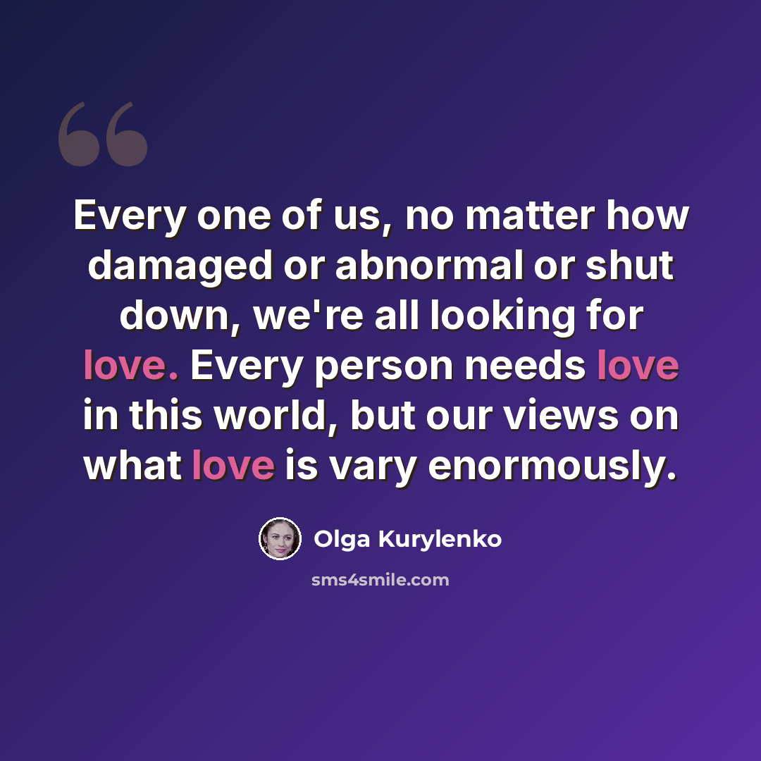 “Every one of us, no matter how damaged or abnormal or shut down, we're all looking for love. Every person needs love in this world, but our views on what love is vary enormously.” quote by Olga Kurylenko