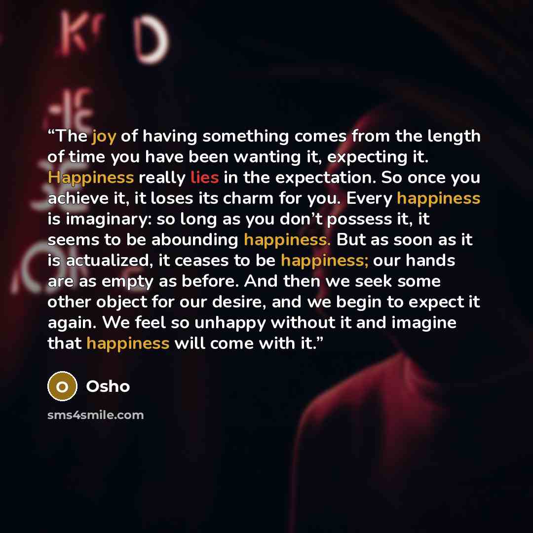 “The joy of having something comes from the length of time you have been wanting it, expecting it. Happiness really lies in the expectation. So once you achieve it, it loses its charm for you. Every happiness is imaginary: so long as you don’t possess it, it seems to be abounding happiness. But as…” quote by Osho