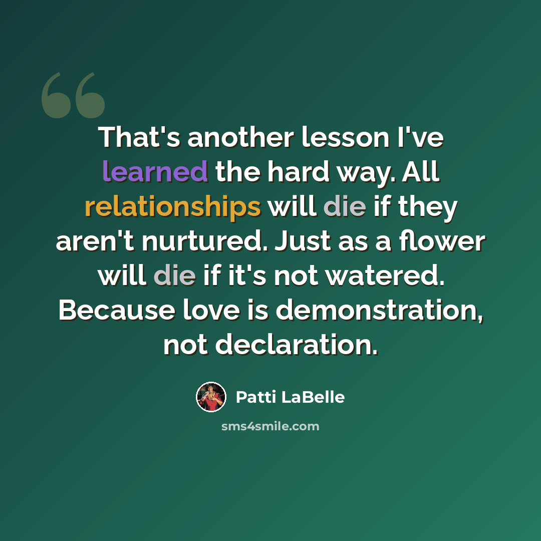 “That's another lesson I've learned the hard way. All relationships will die if they aren't nurtured. Just as a flower will die if it's not watered. Because love is demonstration, not declaration.” quote by Patti LaBelle