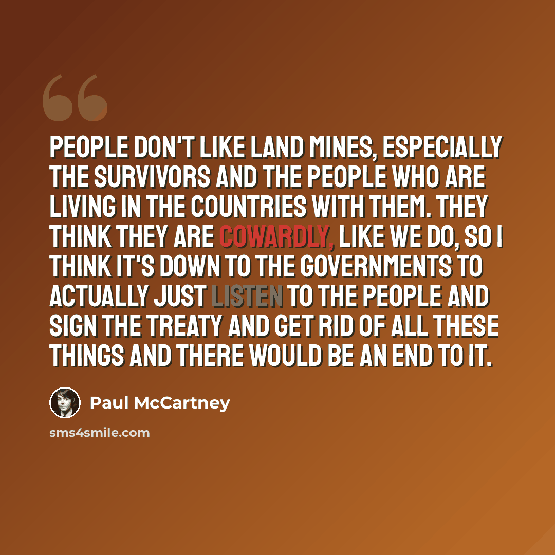 “People don't like land mines, especially the survivors and the people who are living in the countries with them. They think they are cowardly, like we do, so I think it's down to the governments to actually just listen to the people and sign the treaty and get rid of all these things and there…” quote by Paul McCartney