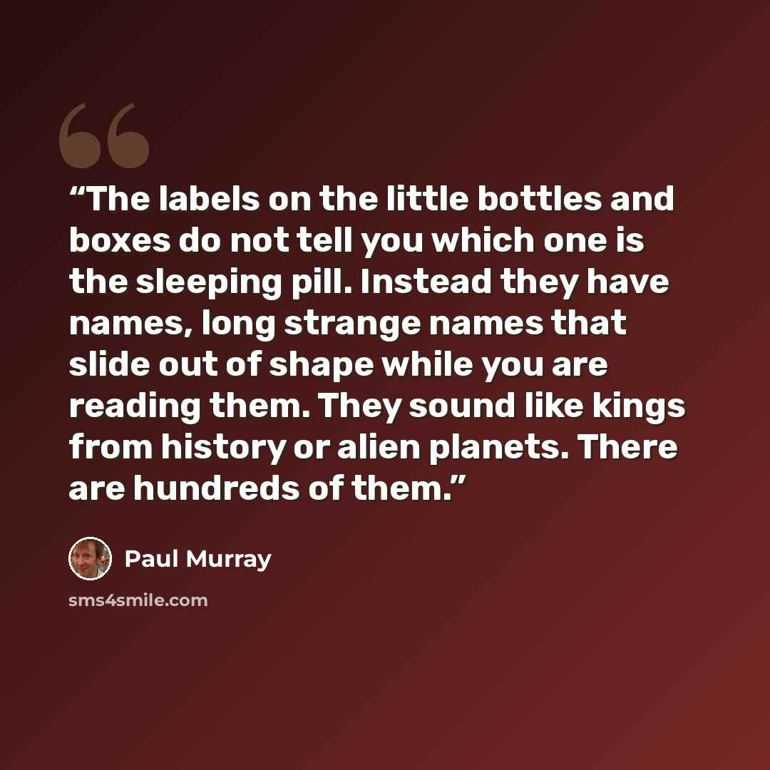 “The labels on the little bottles and boxes do not tell you which one is the sleeping pill. Instead they have names, long strange names that slide out of shape while you are reading them. They sound like kings from history or alien planets. There are hundreds of them.” quote by Paul Murray