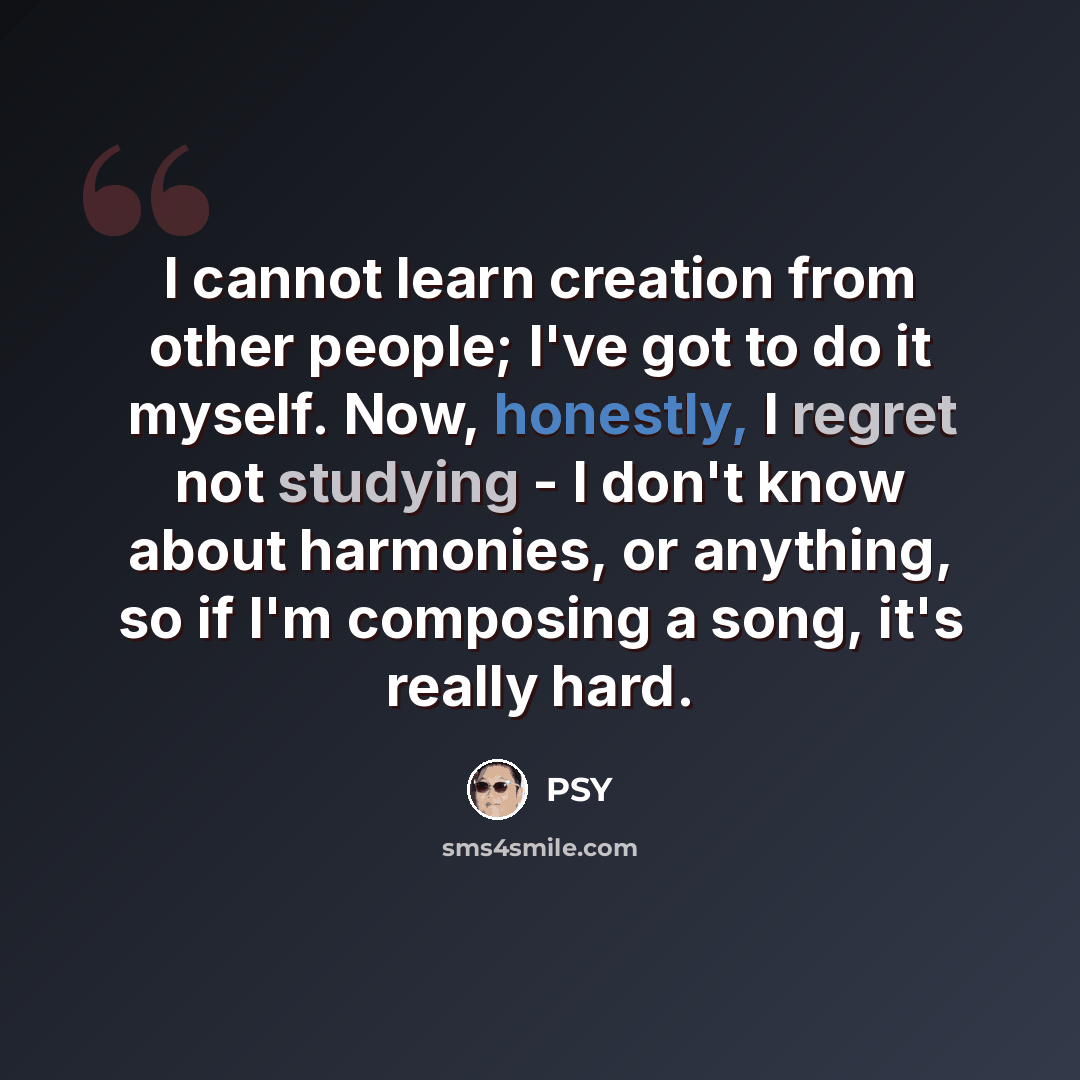 “I cannot learn creation from other people; I've got to do it myself. Now, honestly, I regret not studying - I don't know about harmonies, or anything, so if I'm composing a song, it's really hard.” quote by PSY
