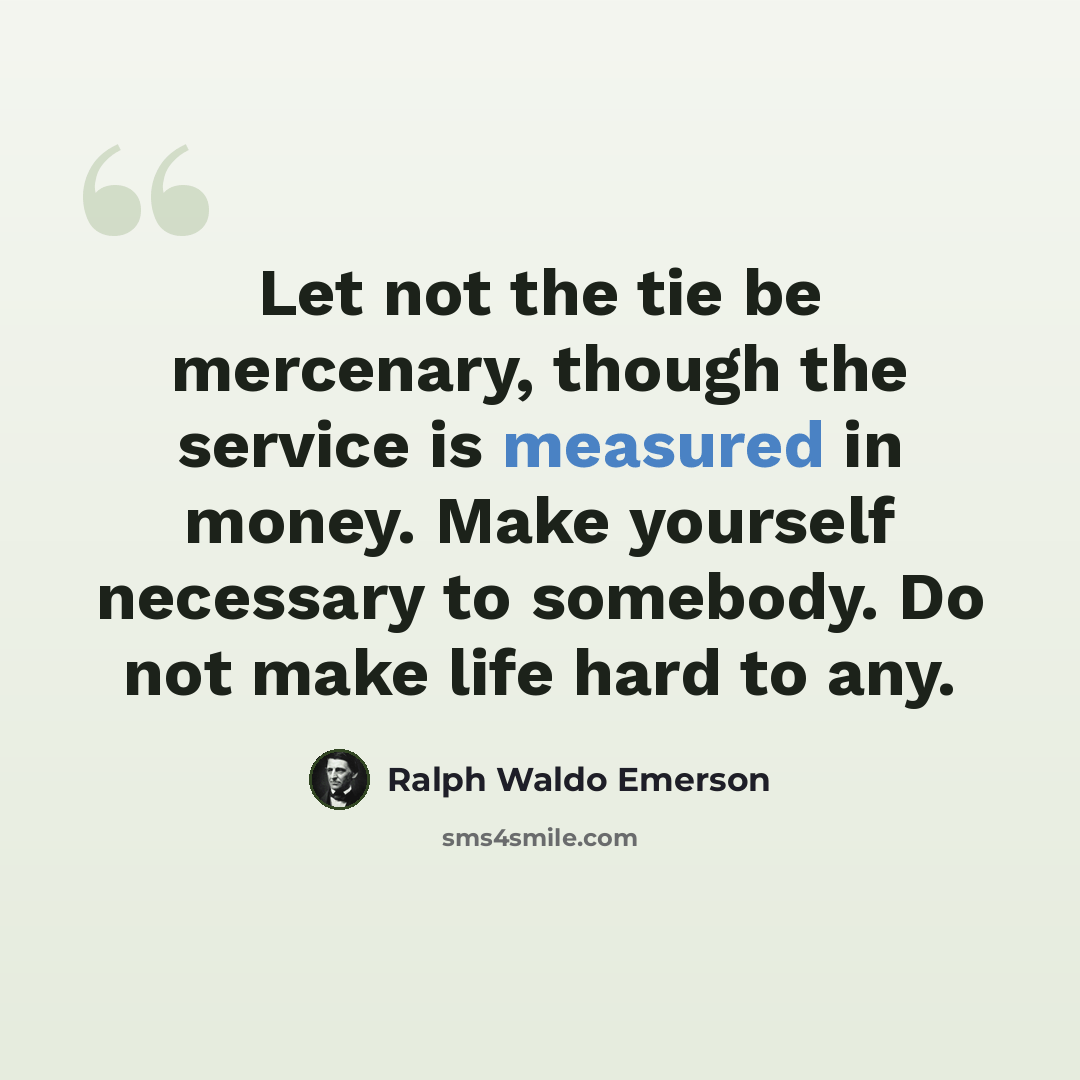 “Let not the tie be mercenary, though the service is measured in money. Make yourself necessary to somebody. Do not make life hard to any.” quote by Ralph Waldo Emerson