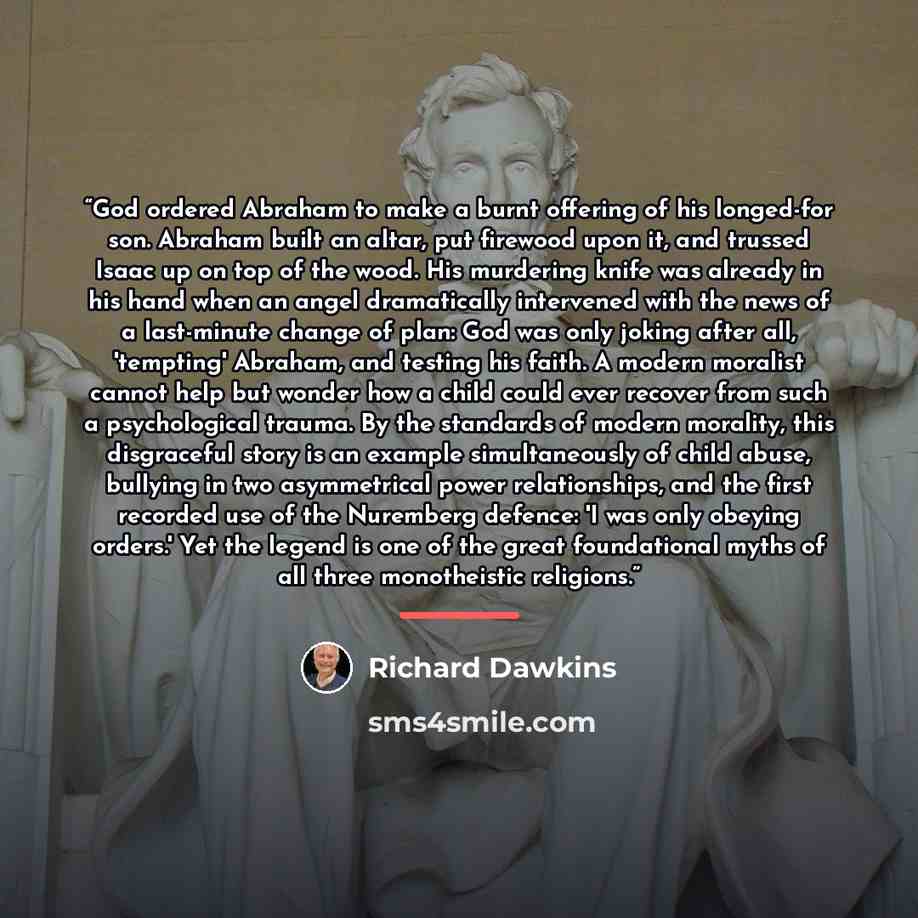 “God ordered Abraham to make a burnt offering of his longed-for son. Abraham built an altar, put firewood upon it, and trussed Isaac up on top of the wood. His murdering knife was already in his hand when an angel dramatically intervened with the news of a last-minute change of plan: God was only…” quote by Richard Dawkins