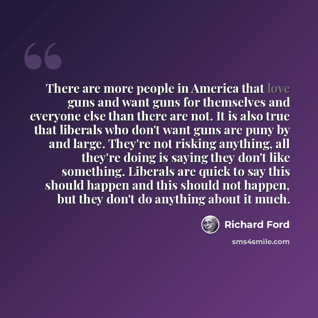 “There are more people in America that love guns and want guns for themselves and everyone else than there are not. It is also true that liberals who don't want guns are puny by and large. They're not risking anything, all they're doing is saying they don't like something. Liberals are quick to say…” quote by Richard Ford