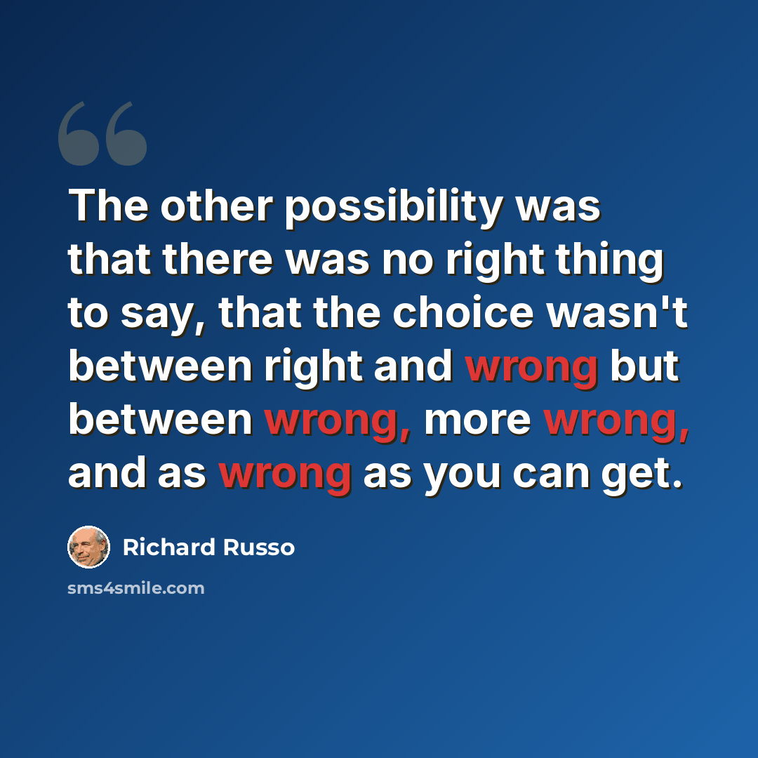 “The other possibility was that there was no right thing to say, that the choice wasn't between right and wrong but between wrong, more wrong, and as wrong as you can get.” quote by Richard Russo