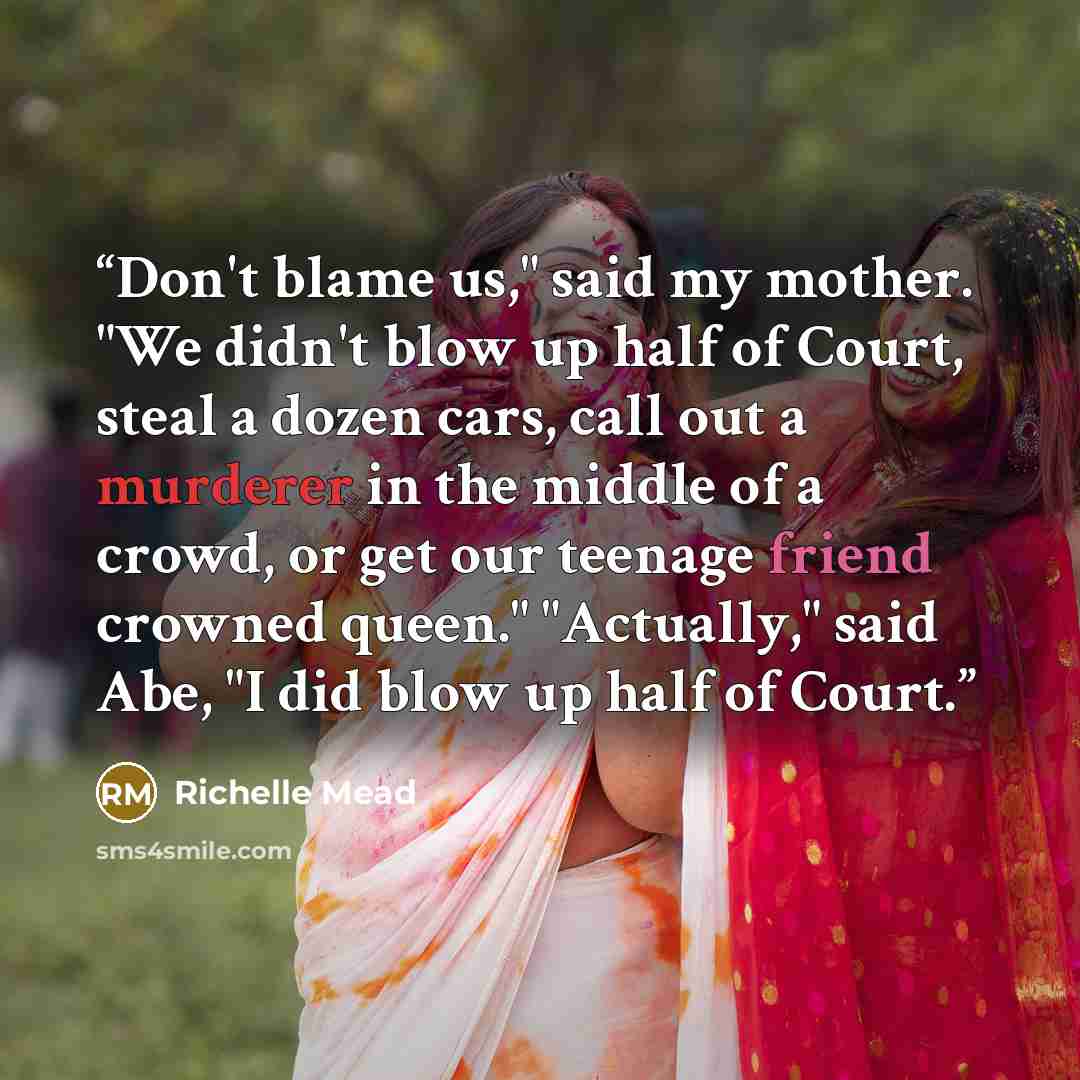 “Don't blame us," said my mother. "We didn't blow up half of Court, steal a dozen cars, call out a murderer in the middle of a crowd, or get our teenage friend crowned queen." "Actually," said Abe, "I did blow up half of Court.” quote by Richelle Mead