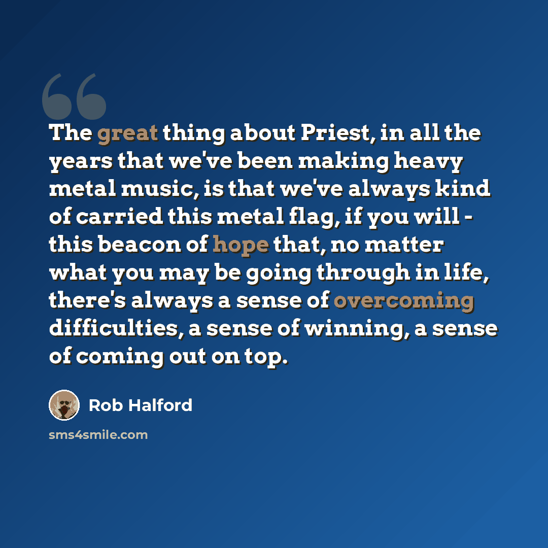 “The great thing about Priest, in all the years that we've been making heavy metal music, is that we've always kind of carried this metal flag, if you will - this beacon of hope that, no matter what you may be going through in life, there's always a sense of overcoming difficulties, a sense of…” quote by Rob Halford