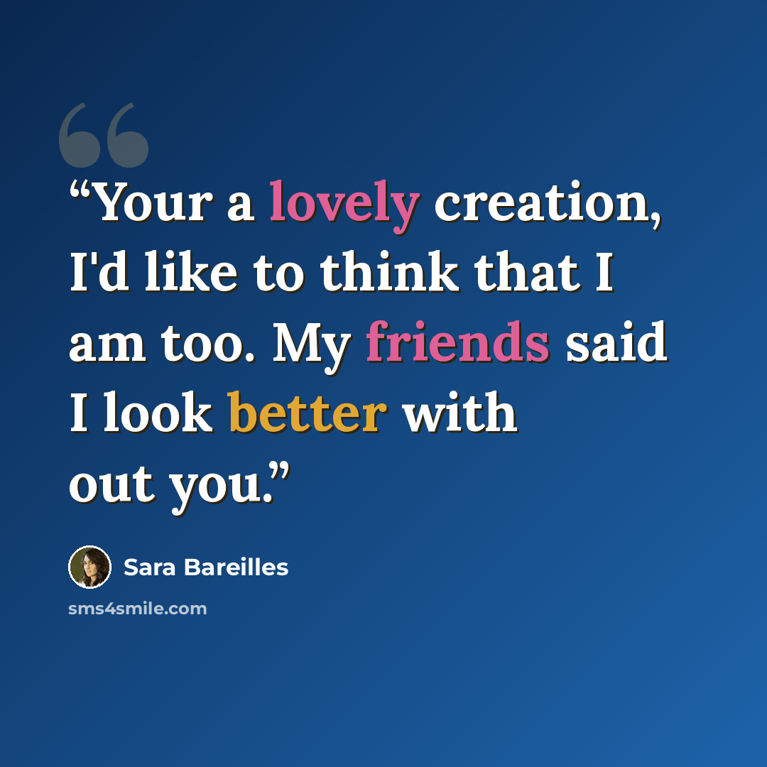 “Your a lovely creation, I'd like to think that I am too. My friends said I look better with out you.” quote by Sara Bareilles