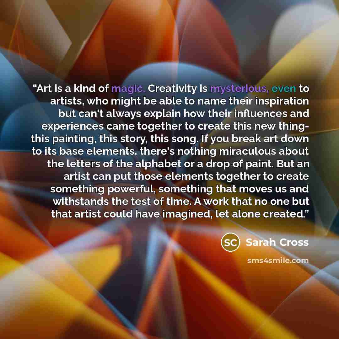 “Art is a kind of magic. Creativity is mysterious, even to artists, who might be able to name their inspiration but can't always explain how their influences and experiences came together to create this new thing- this painting, this story, this song. If you break art down to its base elements…” quote by Sarah Cross