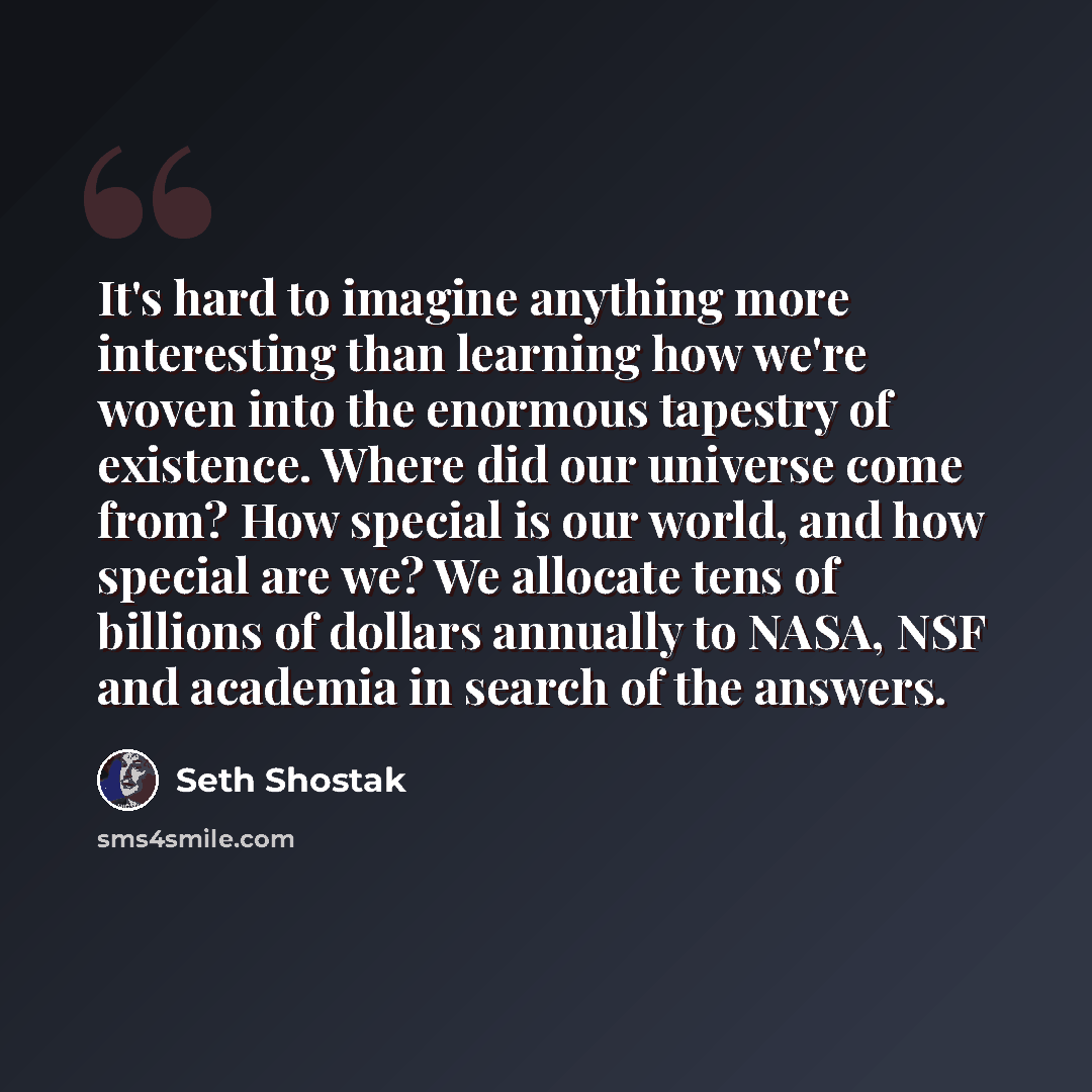 “It's hard to imagine anything more interesting than learning how we're woven into the enormous tapestry of existence. Where did our universe come from? How special is our world, and how special are we? We allocate tens of billions of dollars annually to NASA, NSF and academia in search of the…” quote by Seth Shostak