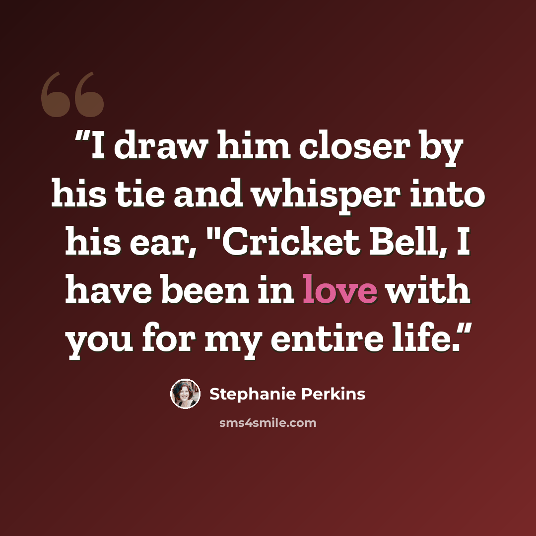“I draw him closer by his tie and whisper into his ear, "Cricket Bell, I have been in love with you for my entire life.” quote by Stephanie Perkins